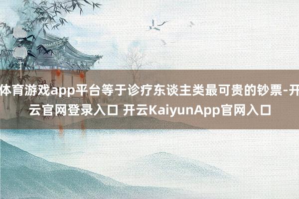 体育游戏app平台等于诊疗东谈主类最可贵的钞票-开云官网登录入口 开云KaiyunApp官网入口