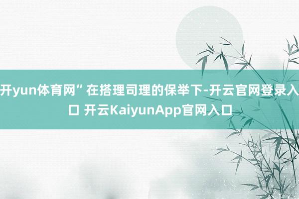 开yun体育网”在搭理司理的保举下-开云官网登录入口 开云KaiyunApp官网入口