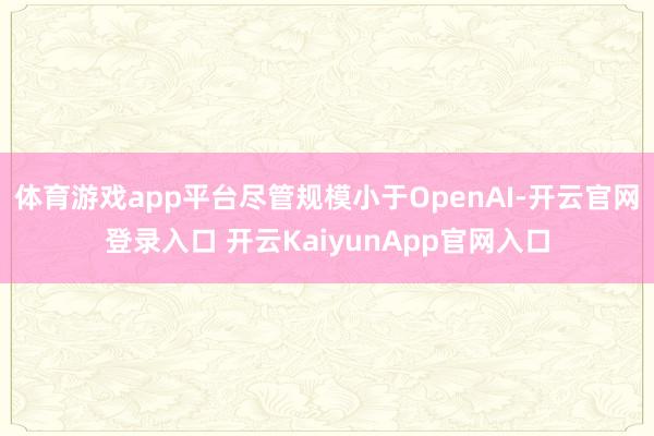 体育游戏app平台尽管规模小于OpenAI-开云官网登录入口 开云KaiyunApp官网入口