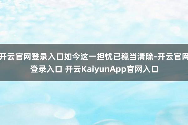 开云官网登录入口如今这一担忧已稳当清除-开云官网登录入口 开云KaiyunApp官网入口