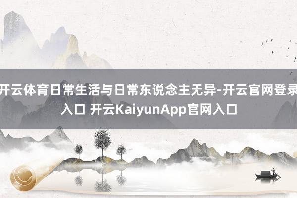 开云体育日常生活与日常东说念主无异-开云官网登录入口 开云KaiyunApp官网入口