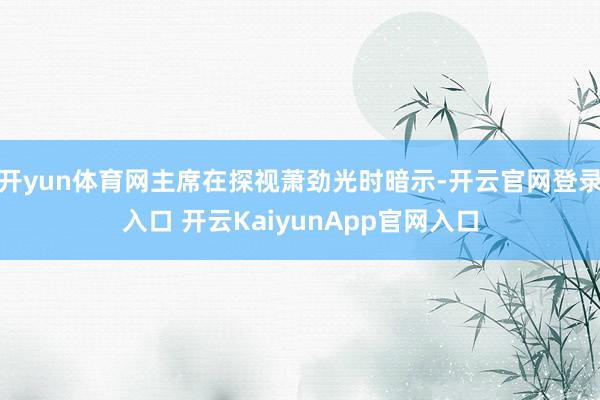 开yun体育网主席在探视萧劲光时暗示-开云官网登录入口 开云KaiyunApp官网入口