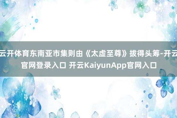 云开体育东南亚市集则由《太虚至尊》拔得头筹-开云官网登录入口 开云KaiyunApp官网入口